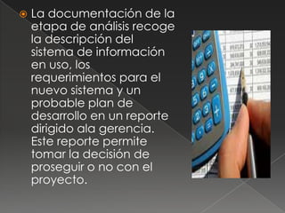    La documentación de la
    etapa de análisis recoge
    la descripción del
    sistema de información
    en uso, los
    requerimientos para el
    nuevo sistema y un
    probable plan de
    desarrollo en un reporte
    dirigido ala gerencia.
    Este reporte permite
    tomar la decisión de
    proseguir o no con el
    proyecto.
 
