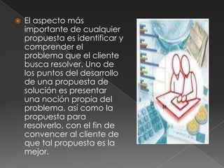    El aspecto más
    importante de cualquier
    propuesta es identificar y
    comprender el
    problema que el cliente
    busca resolver. Uno de
    los puntos del desarrollo
    de una propuesta de
    solución es presentar
    una noción propia del
    problema, así como la
    propuesta para
    resolverlo, con el fin de
    convencer al cliente de
    que tal propuesta es la
    mejor.
 