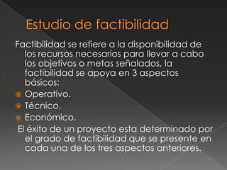 Factibilidad se refiere a la disponibilidad de
   los recursos necesarios para llevar a cabo
   los objetivos o metas señalados, la
   factibilidad se apoya en 3 aspectos
   básicos:
 Operativo.
 Técnico.
 Económico.
 El éxito de un proyecto esta determinado por
   el grado de factibilidad que se presente en
   cada una de los tres aspectos anteriores.
 