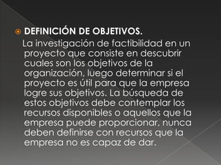    DEFINICIÓN DE OBJETIVOS.
    La investigación de factibilidad en un
    proyecto que consiste en descubrir
    cuales son los objetivos de la
    organización, luego determinar si el
    proyecto es útil para que la empresa
    logre sus objetivos. La búsqueda de
    estos objetivos debe contemplar los
    recursos disponibles o aquellos que la
    empresa puede proporcionar, nunca
    deben definirse con recursos que la
    empresa no es capaz de dar.
 