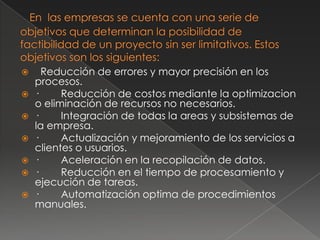      Reducción de errores y mayor precisión en los
    procesos.
   ·     Reducción de costos mediante la optimizacion
    o eliminación de recursos no necesarios.
   ·     Integración de todas la areas y subsistemas de
    la empresa.
   ·     Actualización y mejoramiento de los servicios a
    clientes o usuarios.
   ·     Aceleración en la recopilación de datos.
   ·     Reducción en el tiempo de procesamiento y
    ejecución de tareas.
   ·     Automatización optima de procedimientos
    manuales.
 
