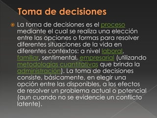    La toma de decisiones es el proceso
    mediante el cual se realiza una elección
    entre las opciones o formas para resolver
    diferentes situaciones de la vida en
    diferentes contextos: a nivel laboral,
    familiar, sentimental, empresarial (utilizando
    metodologías cuantitativas que brinda la
    administración). La toma de decisiones
    consiste, básicamente, en elegir una
    opción entre las disponibles, a los efectos
    de resolver un problema actual o potencial
    (aun cuando no se evidencie un conflicto
    latente).
 