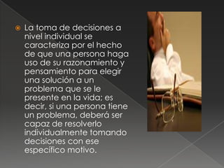    La toma de decisiones a
    nivel individual se
    caracteriza por el hecho
    de que una persona haga
    uso de su razonamiento y
    pensamiento para elegir
    una solución a un
    problema que se le
    presente en la vida; es
    decir, si una persona tiene
    un problema, deberá ser
    capaz de resolverlo
    individualmente tomando
    decisiones con ese
    específico motivo.
 
