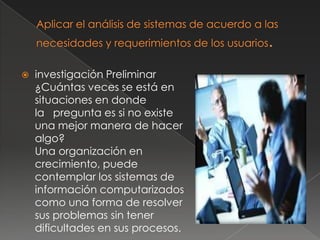    investigación Preliminar
    ¿Cuántas veces se está en
    situaciones en donde
    la pregunta es si no existe
    una mejor manera de hacer
    algo?
    Una organización en
    crecimiento, puede
    contemplar los sistemas de
    información computarizados
    como una forma de resolver
    sus problemas sin tener
    dificultades en sus procesos.
 