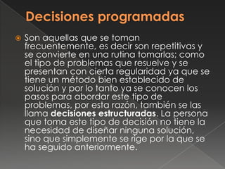    Son aquellas que se toman
    frecuentemente, es decir son repetitivas y
    se convierte en una rutina tomarlas; como
    el tipo de problemas que resuelve y se
    presentan con cierta regularidad ya que se
    tiene un método bien establecido de
    solución y por lo tanto ya se conocen los
    pasos para abordar este tipo de
    problemas, por esta razón, también se las
    llama decisiones estructuradas. La persona
    que toma este tipo de decisión no tiene la
    necesidad de diseñar ninguna solución,
    sino que simplemente se rige por la que se
    ha seguido anteriormente.
 