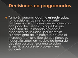   También denominadas no estructuradas,
    son decisiones que se toman ante
    problemas o situaciones que se presentan
    con poca frecuencia, o aquellas que
    necesitan de un modelo o proceso
    específico de solución, por ejemplo:
    “Lanzamiento de un nuevo producto al
    mercado”, en este tipo de decisiones es
    necesario seguir un modelo de toma de
    decisión para generar una solución
    específica para este problema en
    concreto.
 