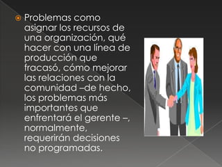    Problemas como
    asignar los recursos de
    una organización, qué
    hacer con una línea de
    producción que
    fracasó, cómo mejorar
    las relaciones con la
    comunidad –de hecho,
    los problemas más
    importantes que
    enfrentará el gerente –,
    normalmente,
    requerirán decisiones
    no programadas.
 