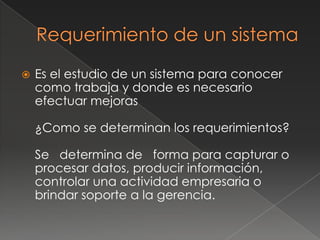    Es el estudio de un sistema para conocer
    como trabaja y donde es necesario
    efectuar mejoras

    ¿Como se determinan los requerimientos?

    Se determina de forma para capturar o
    procesar datos, producir información,
    controlar una actividad empresaria o
    brindar soporte a la gerencia.
 
