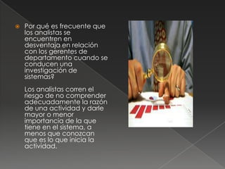    Por qué es frecuente que
    los analistas se
    encuentren en
    desventaja en relación
    con los gerentes de
    departamento cuando se
    conducen una
    investigación de
    sistemas?
    Los analistas corren el
    riesgo de no comprender
    adecuadamente la razón
    de una actividad y darle
    mayor o menor
    importancia de la que
    tiene en el sistema, a
    menos que conozcan
    que es lo que inicia la
    actividad.
 