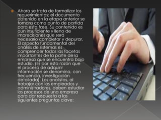    Ahora se trata de formalizar los
    requerimientos; el documento
    obtenido en la etapa anterior se
    tomara como punto de partida
    para esta fase. Su contenido es
    aun insuficiente y lleno de
    imprecisiones que será
    necesario completar y depurar.
    El aspecto fundamental del
    análisis de sistemas es
    comprender todas las facetas
    importantes de la parte de la
    empresa que se encuentra bajo
    estudio. (Es por esta razón que
    el proceso de adquirir
    información se denomina, con
    frecuencia, investigación
    detallada). Los analistas, al
    trabajar con los empleados y
    administradores, deben estudiar
    los procesos de una empresa
    para dar respuesta a las
    siguientes preguntas clave:
 