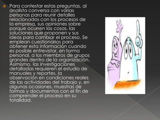    Para contestar estas preguntas, al
    analista conversa con varias
    personas para reunir detalles
    relacionados con los procesos de
    la empresa, sus opiniones sobre
    porque ocurren las cosas, las
    soluciones que proponen y sus
    ideas para cambiar el proceso. Se
    emplean cuestionarios para
    obtener esta información cuando
    es posible entrevistar, en forma
    personal, a los miembros de grupos
    grandes dentro de la organización.
    Asimismo, las investigaciones
    detalladas requieren el estudio de
    manuales y reportes, la
    observación en condiciones reales
    de las actividades del trabajo y, en
    algunas ocasiones, muestras de
    formas y documentos con el fin de
    comprender el proceso en su
    totalidad.
 