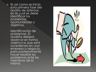    Es así como se inicia
    esta primera fase del
    análisis de sistemas
    en el cual se debe
    identificar los
    problemas,
    oportunidades y
    objetivos.
    Identificación de
    problemas. El
    analista deberá
    observar en forma
    objetiva lo que está
    sucediendo en una
    empresa o negocio,
    para posteriormente
    hacer resaltar los
    problemas ante los
    miembros de la
    misma.
 
