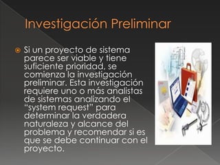    Si un proyecto de sistema
    parece ser viable y tiene
    suficiente prioridad, se
    comienza la investigación
    preliminar. Esta investigación
    requiere uno o más analistas
    de sistemas analizando el
    “system request” para
    determinar la verdadera
    naturaleza y alcance del
    problema y recomendar si es
    que se debe continuar con el
    proyecto.
 