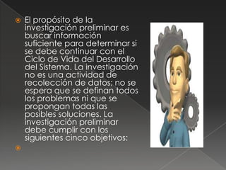    El propósito de la
    investigación preliminar es
    buscar información
    suficiente para determinar si
    se debe continuar con el
    Ciclo de Vida del Desarrollo
    del Sistema. La investigación
    no es una actividad de
    recolección de datos; no se
    espera que se definan todos
    los problemas ni que se
    propongan todas las
    posibles soluciones. La
    investigación preliminar
    debe cumplir con los
    siguientes cinco objetivos:

 