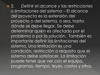   2.    Definir el alcance y las restricciones
    o limitaciones del sistema – El alcance
    del proyecto es la extensión del
    proyecto o del sistema, o sea, hasta
    dónde se debe llegar. Se debe
    determinar quién es afectado por el
    problema o por la solución. También es
    importante definir las limitaciones del
    sistema. Una limitación es una
    condición, restricción o requisito que el
    sistema debe satisfacer. La limitación
    puede tener que ver con el equipo,
    programas, tiempo, leyes, costos y otros.
 