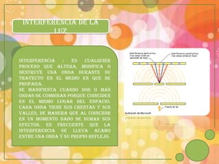 INTERFERENCIA DE LA
         LUZ


INTERFERENCIA   :   es   cualquier
proceso que altera, modifica o
destruye una onda durante su
trayecto en el medio en que se
propaga.
Se manifiesta cuando dos o más
ondas se combinan porque coinciden
en el mismo lugar del espacio.
Cada onda tiene sus crestas y sus
valles, de manera que al coincidir
en un momento dado se suman sus
efectos. Es frecuente que la
interferencia se lleva acabo
entre una onda y su propio reflejo.
 
