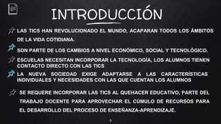 3
INTRODUCCIÓN
LAS TICS HAN REVOLUCIONADO EL MUNDO, ACAPARAN TODOS LOS ÁMBITOS
DE LA VIDA COTIDIANA.
SON PARTE DE LOS CAMBIOS A NIVEL ECONÓMICO, SOCIAL Y TECNOLÓGICO.
SE REQUERE INCORPORAR LAS TICS AL QUEHACER EDUCATIVO, PARTE DEL
TRABAJO DOCENTE PARA APROVECHAR EL CÚMULO DE RECURSOS PARA
EL DESARROLLO DEL PROCESO DE ENSEÑANZA-APRENDIZAJE.
ESCUELAS NECESITAN INCORPORAR LA TECNOLOGÍA, LOS ALUMNOS TIENEN
CONTACTO DIRECTO CON LAS TICS
LA NUEVA SOCIEDAD EXIGE ADAPTARSE A LAS CARACTERÍSTICAS
INDIVIDUALES Y NECESIDADES CON LAS QUE CUENTAN LOS ALUMNOS
 