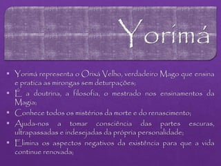  Yorimá representa o Orixá Velho, verdadeiro Mago que ensina
e pratica as mirongas sem deturpações;
 É a doutrina, a filosofia, o mestrado nos ensinamentos da
Magia;
 Conhece todos os mistérios da morte e do renascimento;
 Ajuda-nos a tomar consciência das partes escuras,
ultrapassadas e indesejadas da própria personalidade;
 Elimina os aspectos negativos da existência para que a vida
continue renovada;
 