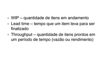 • WIP – quantidade de itens em andamento
• Lead time – tempo que um item leva para ser
finalizado
• Throughput – quantidade de itens prontos em
um período de tempo (vazão ou rendimento)
 