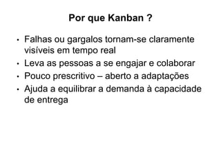 Por que Kanban ?
• Falhas ou gargalos tornam-se claramente
visíveis em tempo real
• Leva as pessoas a se engajar e colaborar
• Pouco prescritivo – aberto a adaptações
• Ajuda a equilibrar a demanda à capacidade
de entrega
 