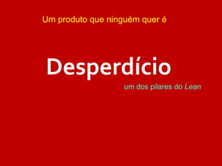 um dos pilares do Lean
Desperdício
Um produto que ninguém quer é
 