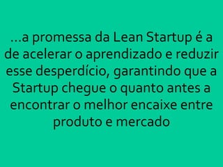 ...a promessa da Lean Startup é a
de acelerar o aprendizado e reduzir
esse desperdício, garantindo que a
Startup chegue o quanto antes a
encontrar o melhor encaixe entre
produto e mercado
 
