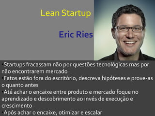 Lean Startup
Eric Ries
•Startups fracassam não por questões tecnológicas mas por
não encontrarem mercado
•Fatos estão fora do escritório, descreva hipóteses e prove-as
o quanto antes
•Até achar o encaixe entre produto e mercado foque no
aprendizado e descobrimento ao invés de execução e
crescimento
•Após achar o encaixe, otimizar e escalar
 