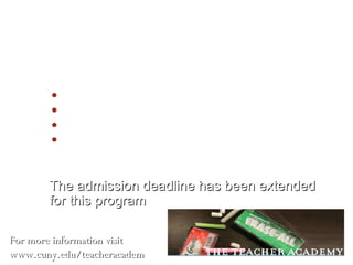 The Teacher Academy Academic Criteria High School Average: 85 and above 3 years of Mathematic and Science SAT Math: 600 and above  SAT Verbal: 550 and above The admission deadline has been extended for this program For more information visit www.cuny.edu/teacheracademy 