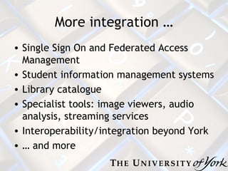 More integration … Single Sign On and Federated Access Management Student information management systems Library catalogue Specialist tools: image viewers, audio analysis, streaming services Interoperability/integration beyond York …  and more 