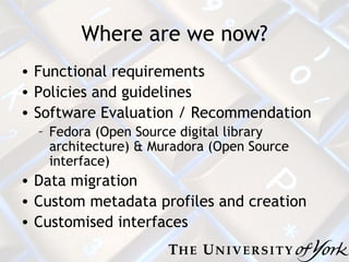 Where are we now? Functional requirements Policies and guidelines Software Evaluation / Recommendation Fedora (Open Source digital library architecture) & Muradora (Open Source interface) Data migration Custom metadata profiles and creation Customised interfaces 