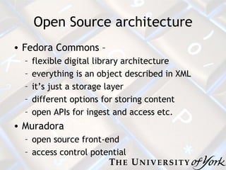 Open Source architecture Fedora Commons –  flexible digital library architecture everything is an object described in XML it’s just a storage layer different options for storing content open APIs for ingest and access etc. Muradora open source front-end access control potential 