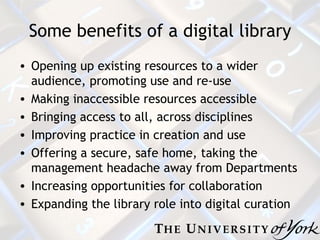 Some benefits of a digital library Opening up existing resources to a wider audience, promoting use and re-use Making inaccessible resources accessible Bringing access to all, across disciplines Improving practice in creation and use Offering a secure, safe home, taking the management headache away from Departments Increasing opportunities for collaboration Expanding the library role into digital curation 