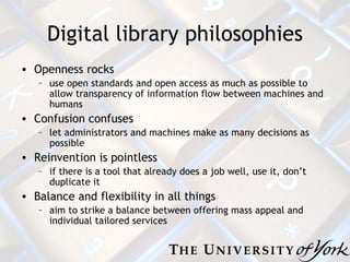 Digital library philosophies Openness rocks use open standards and open access as much as possible to allow transparency of information flow between machines and humans Confusion confuses let administrators and machines make as many decisions as possible Reinvention is pointless if there is a tool that already does a job well, use it, don’t duplicate it Balance and flexibility in all things aim to strike a balance between offering mass appeal and individual tailored services 