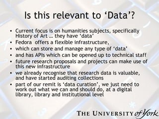 Is this relevant to ‘Data’? Current focus is on humanities subjects, specifically History of Art  … they have ‘data’ Fedora  offers a flexible infrastructure,  which can store and manage any type of ‘data’ and has APIs which can be opened up to technical staff future research proposals and projects can make use of this new infrastructure w e already recognise that research data is valuable, and have started auditing collections part of our remit is ‘data curation’, we just need to work out what we can and should do, at a digital library, library and institutional level 
