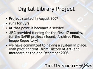 Digital Library Project Project started in August 2007 runs for 3yrs  at that point it becomes a service JISC provided funding for the first 17 months, for the SAFIR project (Sound, Archive, Film, Image Repository) we have committed to having a system in place, with pilot content (from History of Art) and metadata at the end December 2008 