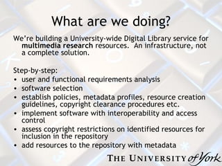 What are we doing? We’re building a University-wide Digital Library service for  multimedia research  resources.  An infrastructure, not a complete solution. Step-by-step: user and functional requirements analysis software selection establish policies, metadata profiles, resource creation guidelines, copyright clearance procedures etc.  implement software with interoperability and access control assess copyright restrictions on identified resources for inclusion in the repository  add resources to the repository with metadata 
