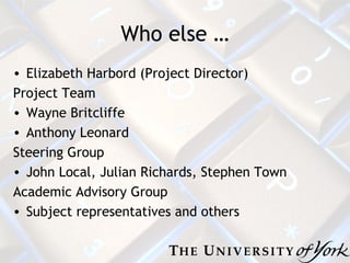 Who else … Elizabeth Harbord (Project Director) Project Team Wayne Britcliffe Anthony Leonard Steering Group John Local, Julian Richards, Stephen Town Academic Advisory Group Subject representatives and others 