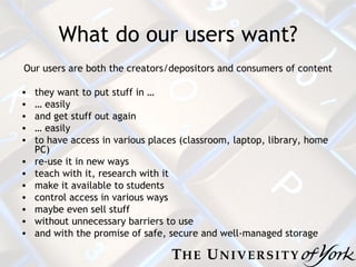 What do our users want? Our users are both the creators/depositors and consumers of content they want to put stuff in … …  easily and get stuff out again …  easily to have access in various places (classroom, laptop, library, home PC) re-use it in new ways teach with it, research with it make it available to students control access in various ways maybe even sell stuff without unnecessary barriers to use and with the promise of safe, secure and well-managed storage 