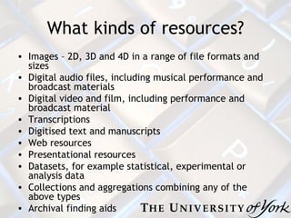 What kinds of resources? Images – 2D, 3D and 4D in a range of file formats and sizes  Digital audio files, including musical performance and broadcast materials Digital video and film, including performance and broadcast material Transcriptions Digitised text and manuscripts Web resources  Presentational resources  Datasets, for example statistical, experimental or analysis data  Collections and aggregations combining any of the above types Archival finding aids 