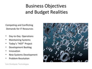 York Worldwide Technologies
Business Objectives
and Budget Realities
Competing and Conflicting
Demands for IT Resources
• Day-to-Day Operations
• Maintaining Systems
• Today’s “HOT” Project
• Development Backlog
• Innovation
• New Systems Development
• Problem Resolution
 