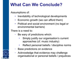 What Can We Conclude?
Assumptions of:
• Inevitability of technological developments
• Economic growth (we can afford them)
• Political and social environment (no legal or
environmental barriers)
There is a need to:
• Be wary of predictions which:
 Simply justify our organisation‟s current
approaches (cf. music industry)
 Reflect personal beliefs / discipline norms
• Base predictions on evidence
• Acknowledge that evidence may challenge
organisational or personal beliefs / prejudices
16
 