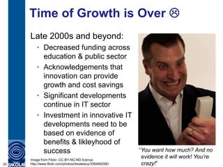 Time of Growth is Over 
Late 2000s and beyond:
• Decreased funding across
education & public sector
• Acknowledgements that
innovation can provide
growth and cost savings
• Significant developments
continue in IT sector
• Investment in innovative IT
developments need to be
based on evidence of
benefits & likleyhood of
success
20
Image from Flickr. CC BY-NC-ND licence:
http://www.flickr.com/photos/drewleavy/339489258//
“You want how much? And no
evidence it will work! You’re
crazy!”
 