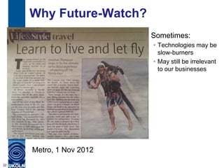 Why Future-Watch?
Sometimes:
• Technologies may be
slow-burners
• May still be irrelevant
to our businesses
22
Metro, 1 Nov 2012
 
