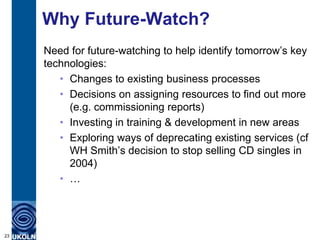 Why Future-Watch?
Need for future-watching to help identify tomorrow‟s key
technologies:
• Changes to existing business processes
• Decisions on assigning resources to find out more
(e.g. commissioning reports)
• Investing in training & development in new areas
• Exploring ways of deprecating existing services (cf
WH Smith‟s decision to stop selling CD singles in
2004)
• …
23
 