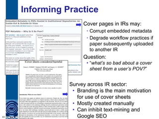 Informing Practice
Cover pages in IRs may:
• Corrupt embedded metadata
• Degrade workflow practices if
paper subsequently uploaded
to another IR
43
Question:
• “what’s so bad about a cover
sheet from a user’s POV?”
Survey across IR sector:
• Branding is the main motivation
for use of cover sheets
• Mostly created manually
• Can inhibit text-mining and
Google SEO
 