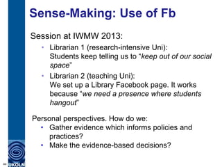 Sense-Making: Use of Fb
Session at IWMW 2013:
• Librarian 1 (research-intensive Uni):
Students keep telling us to “keep out of our social
space”
• Librarian 2 (teaching Uni):
We set up a Library Facebook page. It works
because “we need a presence where students
hangout”
44
Personal perspectives. How do we:
• Gather evidence which informs policies and
practices?
• Make the evidence-based decisions?
 