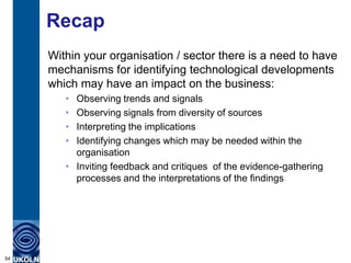 Recap
Within your organisation / sector there is a need to have
mechanisms for identifying technological developments
which may have an impact on the business:
• Observing trends and signals
• Observing signals from diversity of sources
• Interpreting the implications
• Identifying changes which may be needed within the
organisation
• Inviting feedback and critiques of the evidence-gathering
processes and the interpretations of the findings
54
 