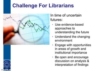 Challenge For Librarians
In time of uncertain
futures:
• Use evidence-based
approaches to
understanding the future
• Understand the changing
environment
• Engage with opportunities
in areas of growth and
institutional importance
• Be open and encourage
discussion on analysis &
interpretation of findings
55
 