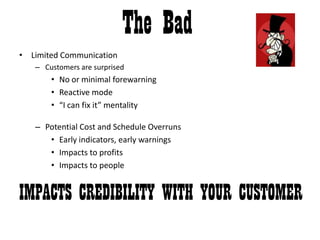 The BadLimited CommunicationCustomers are surprised No or minimal forewarningReactive mode“I can fix it” mentalityPotential Cost and Schedule OverrunsEarly indicators, early warningsImpacts to profitsImpacts to peopleIMPACTS CREDIBILITY WITH YOUR CUSTOMER