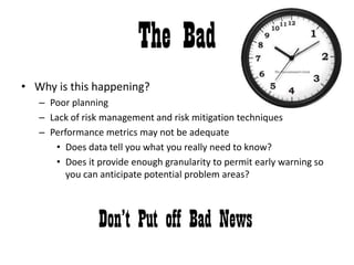 The BadWhy is this happening? Poor planningLack of risk management and risk mitigation techniquesPerformance metrics may not be adequateDoes data tell you what you really need to know?Does it provide enough granularity to permit early warning so you can anticipate potential problem areas?Don’t Put off Bad News